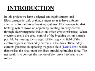 INTRODUCTION
In this project we have designed and establishment and
Electromagnetic disk braking system so as to have a future
alternative to traditional breaking systems. Electromagnetic disk
braking system slows an objects by creating an eddy current
through electromagnetic induction which create resistance. When
electromagnetic are used, control of the breaking action is made
possible by varying the strength of the magnetic field of the
electromagnets creates eddy currents in the discs. These eddy
currents generate an opposing magnetic field (Lenz's law), which
then resists the rotation of the discs, providing braking force. The
net result is to convert the motion of the rotors into heat in the
rotors.
 