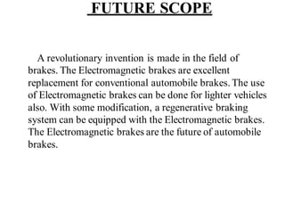 FUTURE SCOPE
A revolutionary invention is made in the field of
brakes. The Electromagnetic brakes are excellent
replacement for conventional automobile brakes.The use
of Electromagnetic brakes can be done for lighter vehicles
also. With some modification, a regenerative braking
system can be equipped with the Electromagnetic brakes.
The Electromagnetic brakes are the future of automobile
brakes.
 