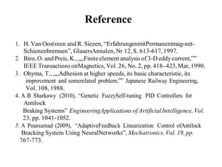 Reference
1. H. Van Oostveen and R. Siezen, “ErfahrungenmitPermanentmag-net-
Schienenbremsen”, GlasersAnnalen, Nr 12, S. 613-617, 1997.
2. Biro, O. and Preis, K., „„Finite element analysis of 3-D eddycurrent,‟‟
IEEE Transactions onMagnetics, Vol. 26, No. 2, pp. 418–423,Mar, 1990.
3. Ohyma, T., „„Adhesion at higher speeds, its basic characteristic, its
improvement and somerelated problem,‟‟ Japanese Railway Engineering,
Vol. 108, 1988.
4. A B Sharkawy (2010), “Genetic FuzzySelf-tuning PID Controllers for
Antilock
Braking Systems” EngineeringApplications of ArtificialIntelligence,Vol.
23, pp. 1041-1052.
5. A Poursamad (2009), “AdaptiveFeedback Linearization Control ofAntilock
Bracking System Using NeuralNetworks”, Mechatronics, Vol. 19, pp.
767-773.
 