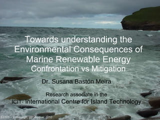 Towards understanding the Environmental Consequences of  Marine Renewable Energy Confrontation vs Mitigation EMBS – Edinburgh, 25 th  August 2010 EMBS – Edinburgh, 25 th  August 2010 Dr. Susana Bastón Meira Research associate in the ICIT-  International Centre for Island Technology 