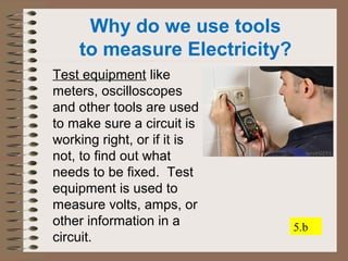 Why do we use tools 
to measure Electricity? 
Test equipment like 
meters, oscilloscopes 
and other tools are used 
to make sure a circuit is 
working right, or if it is 
not, to find out what 
needs to be fixed. Test 
equipment is used to 
measure volts, amps, or 
other information in a 
circuit. 
5.b 
 