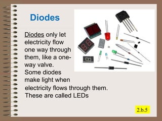 Diodes 
Diodes only let 
electricity flow 
one way through 
them, like a one-way 
valve. 
Some diodes 
make light when 
2.b.5 
electricity flows through them. 
These are called LEDs 
 