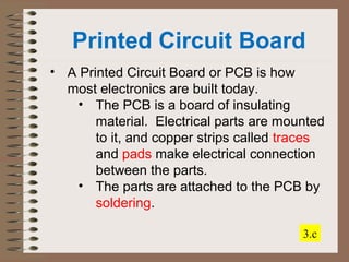 Printed Circuit Board 
• A Printed Circuit Board or PCB is how 
most electronics are built today. 
• The PCB is a board of insulating 
material. Electrical parts are mounted 
to it, and copper strips called traces 
and pads make electrical connection 
between the parts. 
• The parts are attached to the PCB by 
soldering. 
3.c 
 