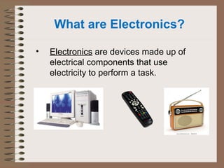 What are Electronics? 
• Electronics are devices made up of 
electrical components that use 
electricity to perform a task. 
 