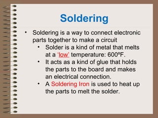 Soldering 
• Soldering is a way to connect electronic 
parts together to make a circuit 
• Solder is a kind of metal that melts 
at a ‘low’ temperature: 600ºF. 
• It acts as a kind of glue that holds 
the parts to the board and makes 
an electrical connection. 
• A Soldering Iron is used to heat up 
the parts to melt the solder. 
 