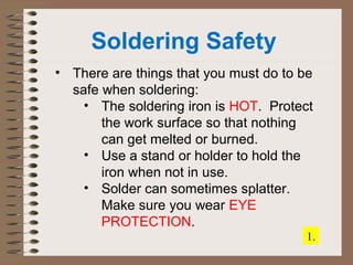 Soldering Safety 
• There are things that you must do to be 
safe when soldering: 
• The soldering iron is HOT. Protect 
the work surface so that nothing 
can get melted or burned. 
• Use a stand or holder to hold the 
iron when not in use. 
• Solder can sometimes splatter. 
Make sure you wear EYE 
PROTECTION. 
1. 
 
