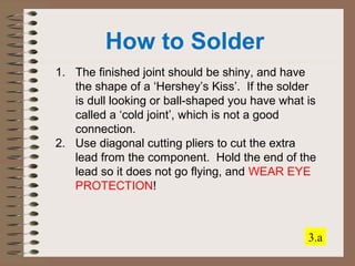 How to Solder 
1. The finished joint should be shiny, and have 
the shape of a ‘Hershey’s Kiss’. If the solder 
is dull looking or ball-shaped you have what is 
called a ‘cold joint’, which is not a good 
connection. 
2. Use diagonal cutting pliers to cut the extra 
lead from the component. Hold the end of the 
lead so it does not go flying, and WEAR EYE 
PROTECTION! 
3.a 
 