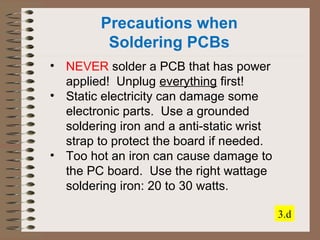 Precautions when 
Soldering PCBs 
• NEVER solder a PCB that has power 
applied! Unplug everything first! 
• Static electricity can damage some 
electronic parts. Use a grounded 
soldering iron and a anti-static wrist 
strap to protect the board if needed. 
• Too hot an iron can cause damage to 
the PC board. Use the right wattage 
soldering iron: 20 to 30 watts. 
3.d 
 