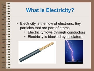 What is Electricity? 
• Electricity is the flow of electrons, tiny 
particles that are part of atoms. 
• Electricity flows through conductors 
• Electricity is blocked by insulators 
 