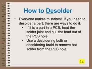 How to Desolder 
• Everyone makes mistakes! If you need to 
desolder a part, there are ways to do it. 
• If it is a part in a PCB, heat the 
solder joint and pull the lead out of 
the PCB hole. 
• Use a desoldering bulb or 
desoldering braid to remove hot 
solder from the PCB hole. 
3.a 
 