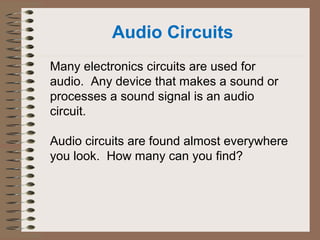 Audio Circuits 
Many electronics circuits are used for 
audio. Any device that makes a sound or 
processes a sound signal is an audio 
circuit. 
Audio circuits are found almost everywhere 
you look. How many can you find? 
 