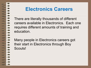Electronics Careers 
There are literally thousands of different 
careers available in Electronics. Each one 
requires different amounts of training and 
education. 
Many people in Electronics careers got 
their start in Electronics through Boy 
Scouts! 
 