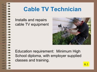 Cable TV Technician 
Installs and repairs 
cable TV equipment 
Education requirement: Minimum High 
School diploma, with employer supplied 
classes and training. 
6.1 
 