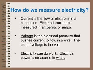 How do we measure electricity? 
• Current is the flow of electrons in a 
conductor. Electrical current is 
measured in amperes, or amps. 
• Voltage is the electrical pressure that 
pushes current to flow in a wire. The 
unit of voltage is the volt. 
• Electricity can do work. Electrical 
power is measured in watts. 
 