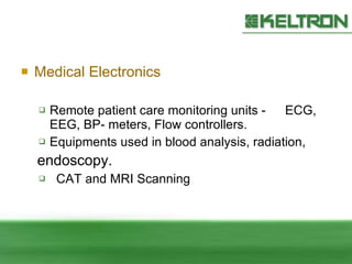 Medical Electronics Remote patient care monitoring units  - ECG ,  EEG, BP- meters, Flow   controllers. Equipments used in blood analysis, radiation,  endoscopy. CAT and MRI Scanning 