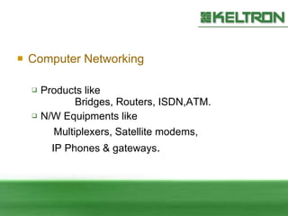 Computer Networking Products like  Bridges, Routers, ISDN,ATM. N/W Equipments like  Multiplexers, Satellite modems,  IP Phones & gateways . 