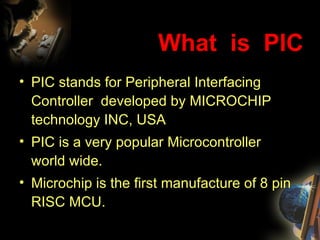 What  is  PIC PIC stands for Peripheral Interfacing Controller  developed by MICROCHIP technology INC, USA PIC is a very popular Microcontroller world wide. Microchip is the first manufacture of 8 pin RISC MCU. 