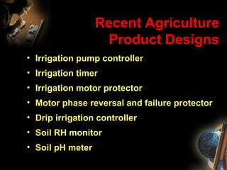 Recent Agriculture Product Designs Irrigation pump controller Irrigation timer Irrigation motor protector Motor phase reversal and failure protector Drip irrigation controller Soil RH monitor Soil pH meter 