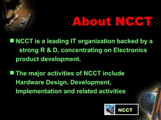 About NCCT NCCT is a leading IT organization backed by a  strong R & D, concentrating on Electronics product development.  The major activities of NCCT include Hardware Design, Development, Implementation and related activities   NCCT 