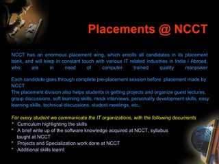 Placements @ NCCT NCCT has an enormous placement wing, which enrolls all candidates in its placement bank, and will keep in constant touch with various IT related industries in India / Abroad, who are in need of computer trained quality manpower Each candidate goes through complete pre-placement session before  placement made by NCCT  The placement division also helps students in getting projects and organize guest lectures, group discussions, soft learning skills, mock interviews, personality development skills, easy learning skills, technical discussions, student meetings, etc.,   For every student we communicate the IT organizations, with the following documents *  Curriculum highlighting the skills *  A brief write up of the software knowledge acquired at NCCT, syllabus    taught at NCCT *  Projects and Specialization work done at NCCT *  Additional skills learnt 