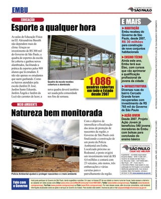EMBU
         EDUCAÇÃO
                                                                                                                                             E MAIS




                                                                                                                                                                                       AS PESSOAS ENTREVISTADAS AUTORIZARAM POR ESCRITO O USO DE SUA IMAGEM E DEPOIMENTO
Esporte a qualquer hora                                                                                                                        HABITAÇÃO
                                                                                                                                             Embu recebeu do
                                                                                                                                             Governo de São
As aulas de Educação Física
                                                                                                                                             Paulo, desde 2007,
na EE Alexandrina Bassith
                                                                                                                                             R$ 30 milhões
não dependem mais do                                                                                                                         para construção
clima. Graças ao                                                                                                                             de nove conjuntos
investimento de R$ 300 mil                                                                                                                   habitacionais
do Governo de São Paulo, a
quadra de esportes da escola                                                                                                                   ENSINO TÉCNO
foi coberta e ganhou novos                                                                                                                   Ainda este ano,
alambrados, facilitando a                                                                                                                    Embu terá sua
prática de esportes pelos 909                                                                                                                Etec, com cursos
alunos que lá estudam. E                                                                                                                     que vão aprimorar
não são apenas os estudantes                                                                                                                 a qualiﬁcação


                                                                                                 1.086
que saem ganhando. Como                                                                                                                      proﬁssional de
os bairros atendidos pela                Quadra da escola recebeu                                                                            jovens da cidade
                                         cobertura e alambrado
escola (Jardim D. José,
                                                                                              quadras cobertas                                 INFRAESTRUTURA
Jardim Santo Eduardo,                    nova quadra deverá também
                                                                                              em todo o Estado                               Diversas ruas do
Jardim Ângela e Jardim da                ser usada pela comunidade
                                                                                                 desde 2007                                  bairro Cercado
Luz) são carentes de lazer, a            nos ﬁns de semana.                                                                                  Grande foram
                                                                                                                                             recuperadas com
     MEIO AMBIENTE                                                                                                                           investimento de R$
                                                                                                                                             765 mil do Governo

Natureza bem monitorada
                                                                                                                                             de São Paulo
                                                                                                                                               AÇÃO JOVEM
                                                                                                                                             Desde 2007, Projeto
                                                                                           Com o objetivo de




                                                                                                                                                                                       CIDADANIA É MANTER A CIDADE LIMPA. NÃO JOGUE ESTE BOLETIM NO CHÃO
                                                                                                                                             Ação Jovem já
                                                                                           intensiﬁcar a ﬁscalização                         beneﬁciou 540 jovens
                                                                                           das áreas de proteção de                          moradores de Embu
                                                                                           nascentes da região, o                            com bolsas para
                                                                                           Governo de São Paulo está                         conclusão do
                                                                                           ﬁnalizando a construção de                        ensino básico
                                                                                           um posto da Polícia
                                                                                           Ambiental em Embu.
                                                                                           Localizado próximo ao
                                                                                           Rodoanel, o posto exigirá
                                                                                                                                             Expediente – Jornalista responsável:
                                                                                           um investimento total de R$                       Eduardo Mattos – MTB 13.060 (SP) –
                                                                                                                                             Governo do Estado de São Paulo –
                                                                                           4,4 milhões e contará com                         Av. Morumbi, 4.500 – CEP 05650-905 –
                                                                                           23 veículos, oito motos, três                     São Paulo – SP – Fone: (0xx11)
                                                                                                                                             2193-8344 (PABX). Este boletim é uma
                                                                                           embarcações e várias                              publicação de informação à comunidade,
                                                                                                                                             distribuída gratuitamente. Sua venda é
                                                                                           carretas para o                                   proibida. Mais informações, notícias e
                                                                                                                                             serviços no site www.saopaulo.sp.gov.br
Polícia Ambiental ajudará a proteger nascentes e o meio ambiente                           patrulhamento da região.

                   Você pode participar do Governo de São Paulo, dando sugestões e opiniões. Em casa, no Acessa SP de sua cidade ou mesmo numa lan house, basta acessar a internet e
 Fale com          se cadastrar em redes sociais como Orkut (www.orkut.com.br/Main#Community?cmm=90814067), Twitter (www.twitter.com/governosp), Facebook (www.facebook.
 o Governo         com/governosp), YouTube (www.youtube.com/governosp) ou Flickr (www.ﬂickr.com/governosp). Por meio desses canais, além de enviar comentários, você receberá
                   informações atualizadas sobre as ações e serviços do Governo do Estado. Para receber este boletim, inscreva-se pelo e-mail saopaulosite@comunicacao.sp.gov.br
 