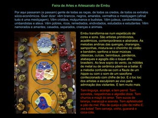 Por aqui passaram (e passam) gente de todas as raças, de todos os credos, de todos os extratos sócio-econômicos. Quer dizer: vêm brancos, negros, amarelos, vermelhos e mestiçagem (afinal tudo é uma mestiçagem). Vêm cristãos, mulçumanos e budistas. Vêm judeus, candomblistas, umbandistas e ateus. Vêm pobres, ricos, remediados, endividados, estudados e estudantes. Vêm namorados e amantes; casados, separados, crianças e animais. Feira de Artes e Artesanato de Embu   Embu transforma-se num espetáculo de cores e sons. São artistas primitivistas, acadêmicos, contemporâneos e abstratos. Às melodias andinas das quengas, charangos, samponhas, mistura-se o chorinho do violão e bandolim; sanfona a tocar músicas clássicas, cuícas, berimbaus, pandeiros, atabaques e agogôs dão o toque afro-brasileiro. Ao leve sopro do vento, os móbiles de metal ou de cerâmica põem-se a bailar. E a melodia confunde-se com a flauta de um  hippie  ou com o som de um saxofone confeccionado com chifre de boi. E o toc toc dos artistas a esculpirem ao vivo para admiração dos visitantes. E tem muito mais. Tem linguiça, acarajé, e tem pernil. Tem sorvetes, raspadinhas e algodão doce. Tem churros e maçã do amor. Tem sucos de laranja, maracujá e acerola. Tem apfelstrudel e pão de mel. Pão de queijo e pão de milho.E, ora bolas! Tem cerveja, vinho, guaraná e coca-cola . 