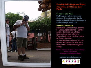 É muito fácil chegar em Embu das Artes, a 28 Km de São Paulo Saindo de São Paulo De Carro : a melhor maneira de chegar a Embu das Artes é pela Rodovia Castelo Branco, Rodoanel e Rodovia Régis Bittencourt De Metrô ou ônibus: Na estação Campo Limpo, da linha 5 - Lilás (Capão redondo – Santo Amaro) do metrô, sai o ônibus intermunicipal com o letreiro (Embu Centro)que vai até o centro de Embu das Artes. Já na Avenida Cruzeira do Sul, ao lado da Rodoviária do Tietê, sai o ônibus executivo.(Embu/Engenho Velho). Música: Cantiga do Sapo - Alceu Valença Texto: Embu.Art.Br Imagens e Formatação: Regis [email_address] Embu das Artes 