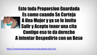 Esto toda Proporcion Guardada
Es como cuando Se Corteja
A Una Mujer y ya se le Invito
Salir y Acepto tener una cita
Contigo eso te da derecho
A intentar Despedirte con un Beso
http://crearcampanadeautorrespondedor.gr8.com
 