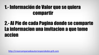 1.- Información de Valor que se quiera
compartir
2.- Al Pie de cada Pagina donde se comparte
La informacion una invitacion a que tome
accion
http://crearcampanadeautorrespondedor.gr8.com
 