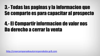 3.- Todas las paginas y la informacion que
Se comparte es para capacitar al prospecto
4.- El Compartir informacion de valor nos
Da derecho a cerrar la venta
http://crearcampanadeautorrespondedor.gr8.com
 