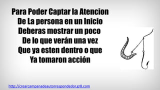 Para Poder Captar la Atencion
De La persona en un Inicio
Deberas mostrar un poco
De lo que verán una vez
Que ya esten dentro o que
Ya tomaron acción
http://crearcampanadeautorrespondedor.gr8.com
 