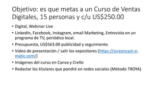 Objetivo: es que metas a un Curso de Ventas
Digitales, 15 personas y c/u US$250.00
• Digital, Webinar Live
• LinkedIn, Facebook, Instagram, email Marketing, Entrevista en un
programa de TV, periódico local.
• Presupuesto, US$563.00 publicidad y seguimiento
• Video de presentación / salir los expositores (https://screencast-o-
matic.com/)
• Imágenes del curso en Canva y Crello
• Redactar los titulares que pondré en redes sociales (Método TROYA)
 