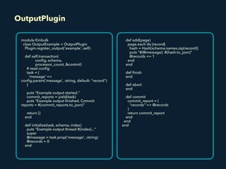 OutputPlugin
module Embulk
class OutputExample < OutputPlugin
Plugin.register_output('example', self)
def self.transaction(
conﬁg, schema,
processor_count, &control)
# read conﬁg
task = {
'message' =>
conﬁg.param('message', :string, default: "record")
}
puts "Example output started."
commit_reports = yield(task)
puts "Example output ﬁnished. Commit
reports = #{commit_reports.to_json}"
return {}
end
def initialize(task, schema, index)
puts "Example output thread #{index}..."
super
@message = task.prop('message', :string)
@records = 0
end
def add(page)
page.each do |record|
hash = Hash[schema.names.zip(record)]
puts "#{@message}: #{hash.to_json}"
@records += 1
end
end
def ﬁnish
end
def abort
end
def commit
commit_report = {
"records" => @records
}
return commit_report
end
end
end
 