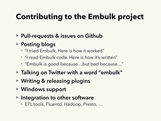 Contributing to the Embulk project
> Pull-requests & issues on Github
> Posting blogs
> “I tried Embulk. Here is how it worked”
> “I read Embulk code. Here is how it’s written”
> “Embulk is good because…but bad because…”
> Talking on Twitter with a word “embulk"
> Writing & releasing plugins
> Windows support
> Integration to other software
> ETL tools, Fluentd, Hadoop, Presto, …
 