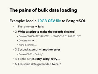 The pains of bulk data loading
Example: load a 10GB CSV ﬁle to PostgreSQL
> 1. First attempt → fails
> 2. Write a script to make the records cleaned
• Convert ”20150127T190500Z” → “2015-01-27 19:05:00 UTC”
• Convert “N" → “”
• many cleanings…
> 3. Second attempt → another error
• Convert “Inf” → “Inﬁnity”
> 4. Fix the script, retry, retry, retry…
> 5. Oh, some data got loaded twice!?
 