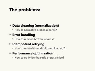 The problems:
> Data cleaning (normalization)
> How to normalize broken records?
> Error handling
> How to remove broken records?
> Idempotent retrying
> How to retry without duplicated loading?
> Performance optimization
> How to optimize the code or parallelize?
 
