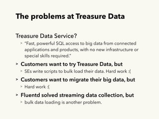 The problems at Treasure Data
Treasure Data Service?
> “Fast, powerful SQL access to big data from connected
applications ...