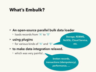 What’s Embulk?
> An open-source parallel bulk data loader
> loads records from “A” to “B”
> using plugins
> for various kinds of “A” and “B”
> to make data integration relaxed.
> which was very painful…
Storage, RDBMS,
NoSQL, Cloud Service,
etc.
broken records, 
transactions (idempotency), 
performance, …
 