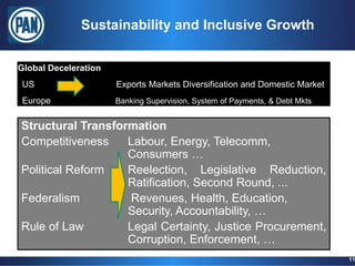 Sustainability and Inclusive Growth


Global Deceleration
 US                   Exports Markets Diversification and Domestic Market
 Europe               Banking Supervision, System of Payments, & Debt Mkts


Structural Transformation
Competitiveness    Labour, Energy, Telecomm,
                   Consumers …
Political Reform   Reelection, Legislative Reduction,
                   Ratification, Second Round, ...
Federalism         Revenues, Health, Education,
                   Security, Accountability, …
Rule of Law        Legal Certainty, Justice Procurement,
                   Corruption, Enforcement, …
                                                                             11
 