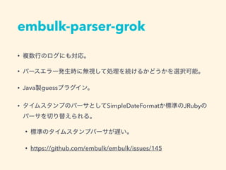 embulk-parser-grok
• 複数行のログにも対応。
• パースエラー発生時に無視して処理を続けるかどうかを選択可能。
• Java製guessプラグイン。
• タイムスタンプのパーサとしてSimpleDateFormatか標準のJRubyの
パーサを切り替えられる。
• 標準のタイムスタンプパーサが遅い。
• https://github.com/embulk/embulk/issues/145
 