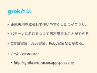 grokとは
• 正規表現を拡張して使いやすくしたライブラリ。
• パターンに名前をつけて再利用することができる
• C言語実装、Java実装、Ruby実装などがある。
• Grok Constructor
• http://grokconstructor.appspot.com/
 