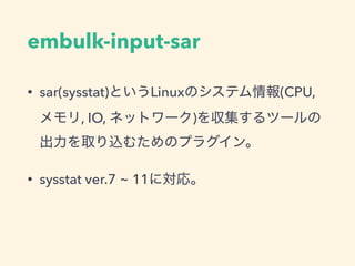 embulk-input-sar
• sar(sysstat)というLinuxのシステム情報(CPU,
メモリ, IO, ネットワーク)を収集するツールの
出力を取り込むためのプラグイン。
• sysstat ver.7 ~ 11に対応。
 