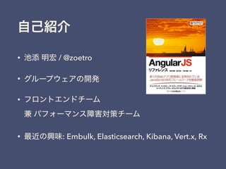 自己紹介
• 池添 明宏 / @zoetro
• グループウェアの開発
• フロントエンドチーム 
兼 パフォーマンス障害対策チーム
• 最近の興味: Embulk, Elasticsearch, Kibana, Vert.x, Rx
 