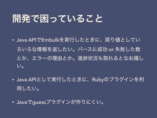 開発で困っていること
• Java APIでEmbulkを実行したときに、戻り値としてい
ろいろな情報を返したい。パースに成功 or 失敗した数
とか、エラーの理由とか。進 状況も取れるとなお嬉し
い。
• Java APIとして実行したときに、Rubyのプラグインを利
用したい。
• Javaでguessプラグインが作りにくい。
 