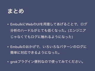 まとめ
• EmbulkにWebのUIを用意してあげることで、ログ
分析のハードルがとても低くなった。(エンジニア
じゃなくてもログに触れるようになった)
• Embulkのおかげで、いろいろなパターンのログに
簡単に対応できるようになった。
• grokプラグイン便利なので使ってみてください。
 