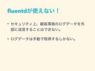 ﬂuentdが使えない！
• セキュリティ上、顧客環境のログデータを外
部に送信することはできない。
• ログデータは手動で取得するしかない。
 