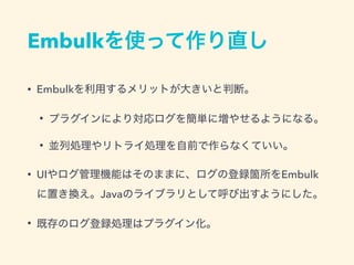 Embulkを使って作り直し
• Embulkを利用するメリットが大きいと判断。
• プラグインにより対応ログを簡単に増やせるようになる。
• 並列処理やリトライ処理を自前で作らなくていい。
• UIやログ管理機能はそのままに、ログの登録箇所をEmbulk
に置き換え。Javaのライブラリとして呼び出すようにした。
• 既存のログ登録処理はプラグイン化。
 