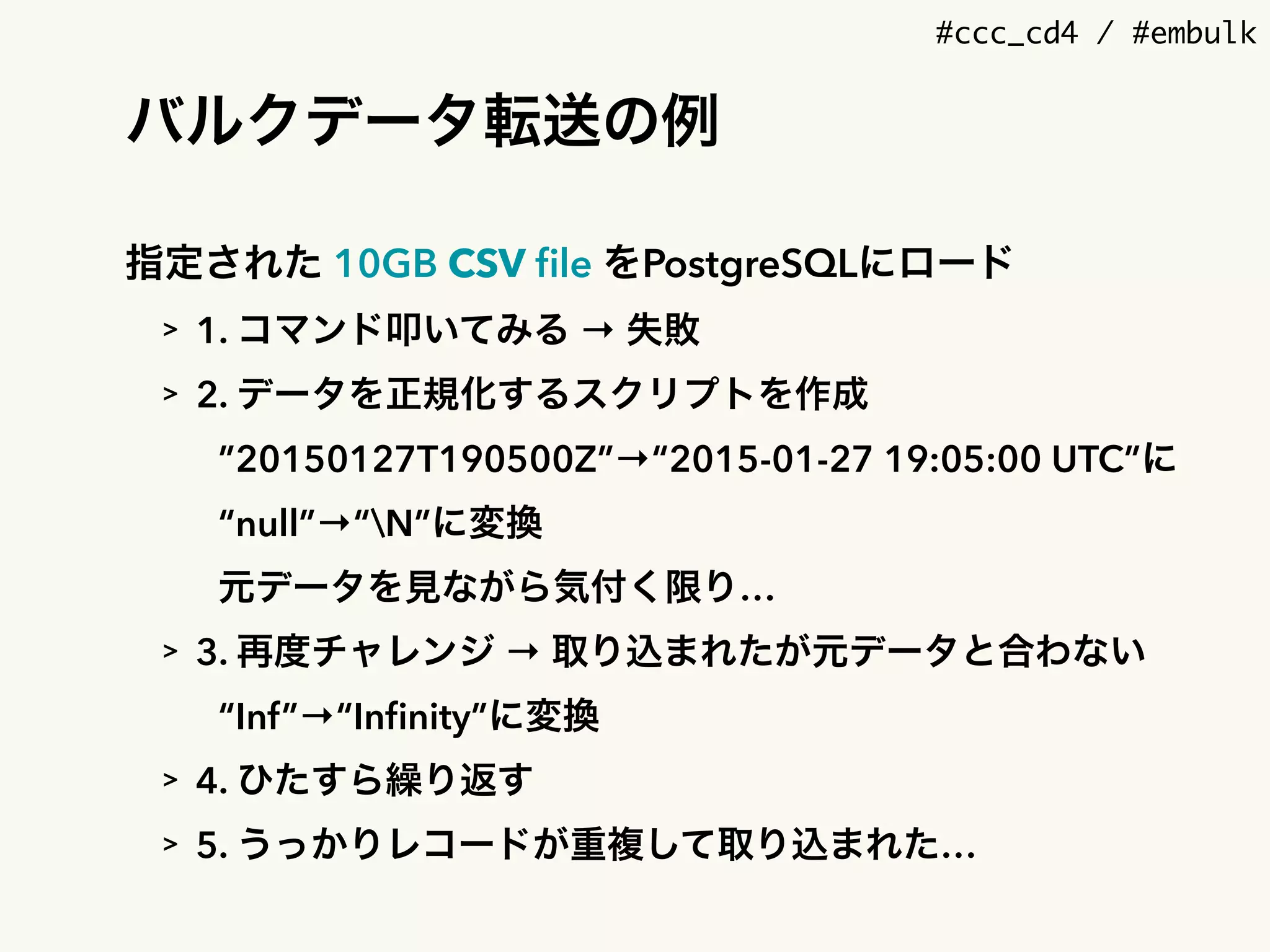 #ccc_cd4 / #embulk
バルクデータ転送の例
指定された 10GB CSV ﬁle をPostgreSQLにロード
> 1. コマンド叩いてみる → 失敗
> 2. データを正規化するスクリプトを作成
”20150127T190500Z”→“2015-01-27 19:05:00 UTC”に
“null”→“N”に変換
元データを見ながら気付く限り…
> 3. 再度チャレンジ → 取り込まれたが元データと合わない
“Inf”→“Inﬁnity”に変換
> 4. ひたすら繰り返す
> 5. うっかりレコードが重複して取り込まれた…
 