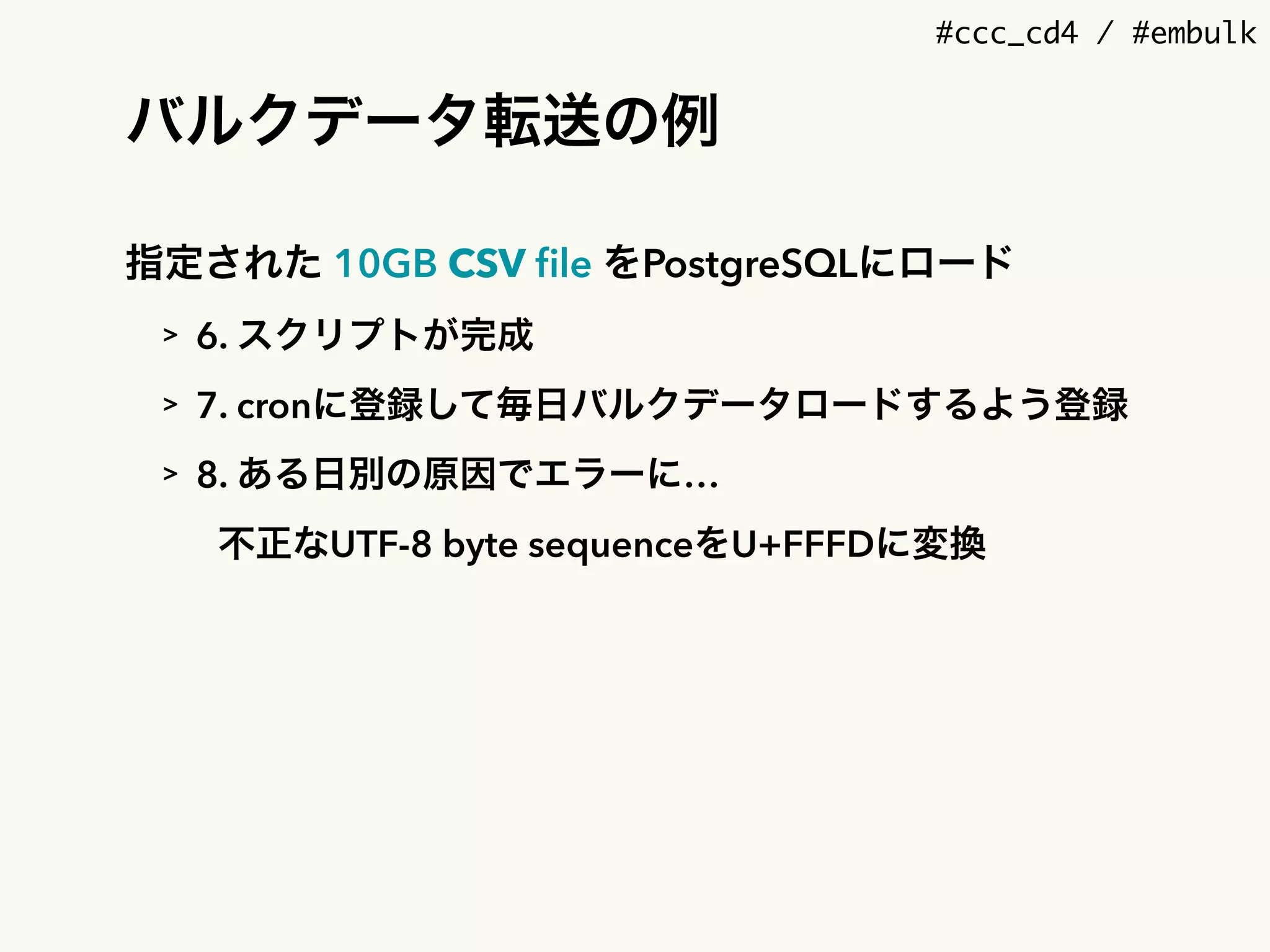 #ccc_cd4 / #embulk
バルクデータ転送の例
指定された 10GB CSV ﬁle をPostgreSQLにロード
> 6. スクリプトが完成
> 7. cronに登録して毎日バルクデータロードするよう登録
> 8. ある日別の原因でエラーに…
不正なUTF-8 byte sequenceをU+FFFDに変換
 
