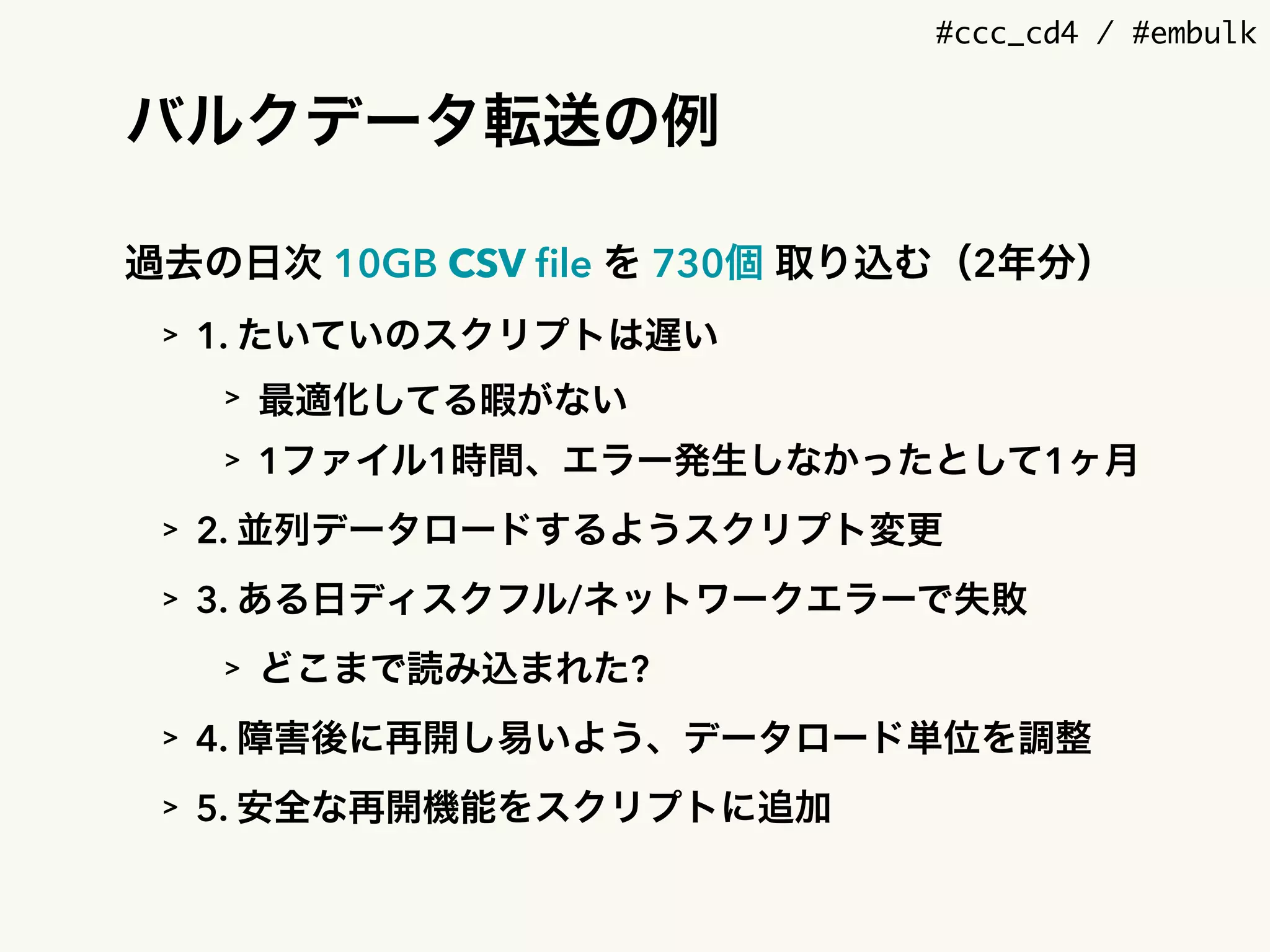 #ccc_cd4 / #embulk
バルクデータ転送の例
過去の日次 10GB CSV ﬁle を 730個 取り込む（2年分）
> 1. たいていのスクリプトは遅い
> 最適化してる暇がない
> 1ファイル1時間、エラー発生しなかったとして1ヶ月
> 2. 並列データロードするようスクリプト変更
> 3. ある日ディスクフル/ネットワークエラーで失敗
> どこまで読み込まれた?
> 4. 障害後に再開し易いよう、データロード単位を調整
> 5. 安全な再開機能をスクリプトに追加
 